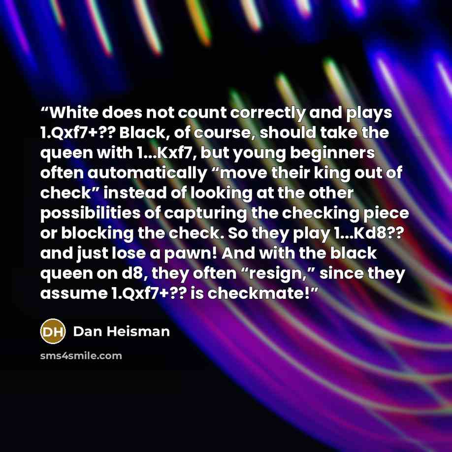 “White does not count correctly and plays 1.Qxf7+?? Black, of course, should take the queen with 1...Kxf7, but young beginners often automatically “move their king out of check” instead of looking at the other possibilities of capturing the checking piece or blocking the check. So they play…” quote by Dan Heisman