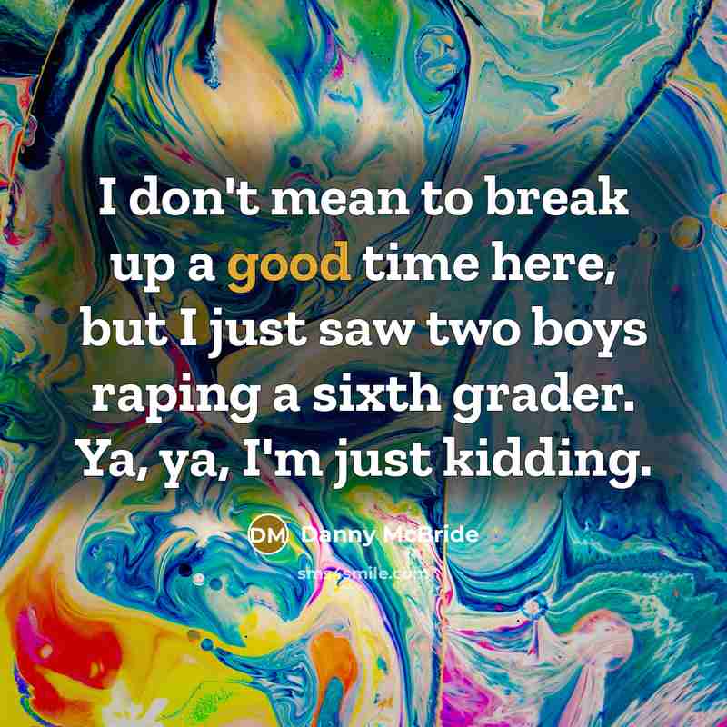 “I don't mean to break up a good time here, but I just saw two boys raping a sixth grader. Ya, ya, I'm just kidding.” quote by Danny Mcbride