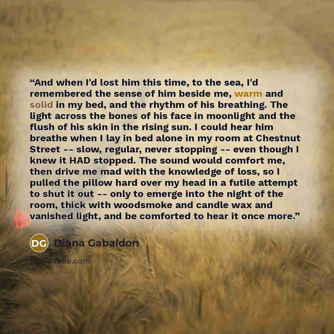 “And when I'd lost him this time, to the sea, I'd remembered the sense of him beside me, warm and solid in my bed, and the rhythm of his breathing. The light across the bones of his face in moonlight and the flush of his skin in the rising sun. I could hear him breathe when I lay in bed alone in my…” quote by Diana Gabaldon