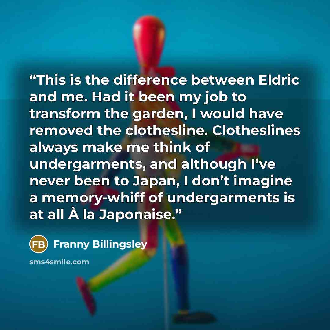 “This is the difference between Eldric and me. Had it been my job to transform the garden, I would have removed the clothesline. Clotheslines always make me think of undergarments, and although I’ve never been to Japan, I don’t imagine a memory-whiff of undergarments is at all À la Japonaise.” quote by Franny Billingsley