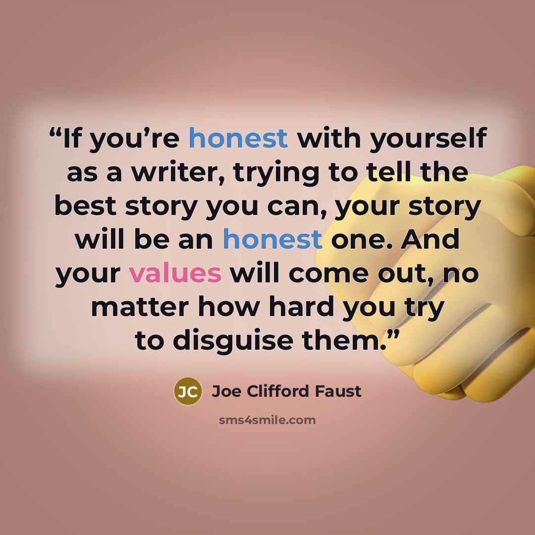 “If you’re honest with yourself as a writer, trying to tell the best story you can, your story will be an honest one. And your values will come out, no matter how hard you try to disguise them.” quote by Joe Clifford Faust