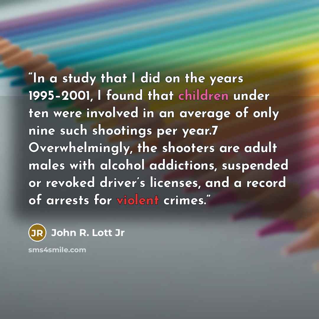 “In a study that I did on the years 1995–2001, I found that children under ten were involved in an average of only nine such shootings per year.7 Overwhelmingly, the shooters are adult males with alcohol addictions, suspended or revoked driver’s licenses, and a record of arrests for violent crimes.” quote by John R. Lott Jr