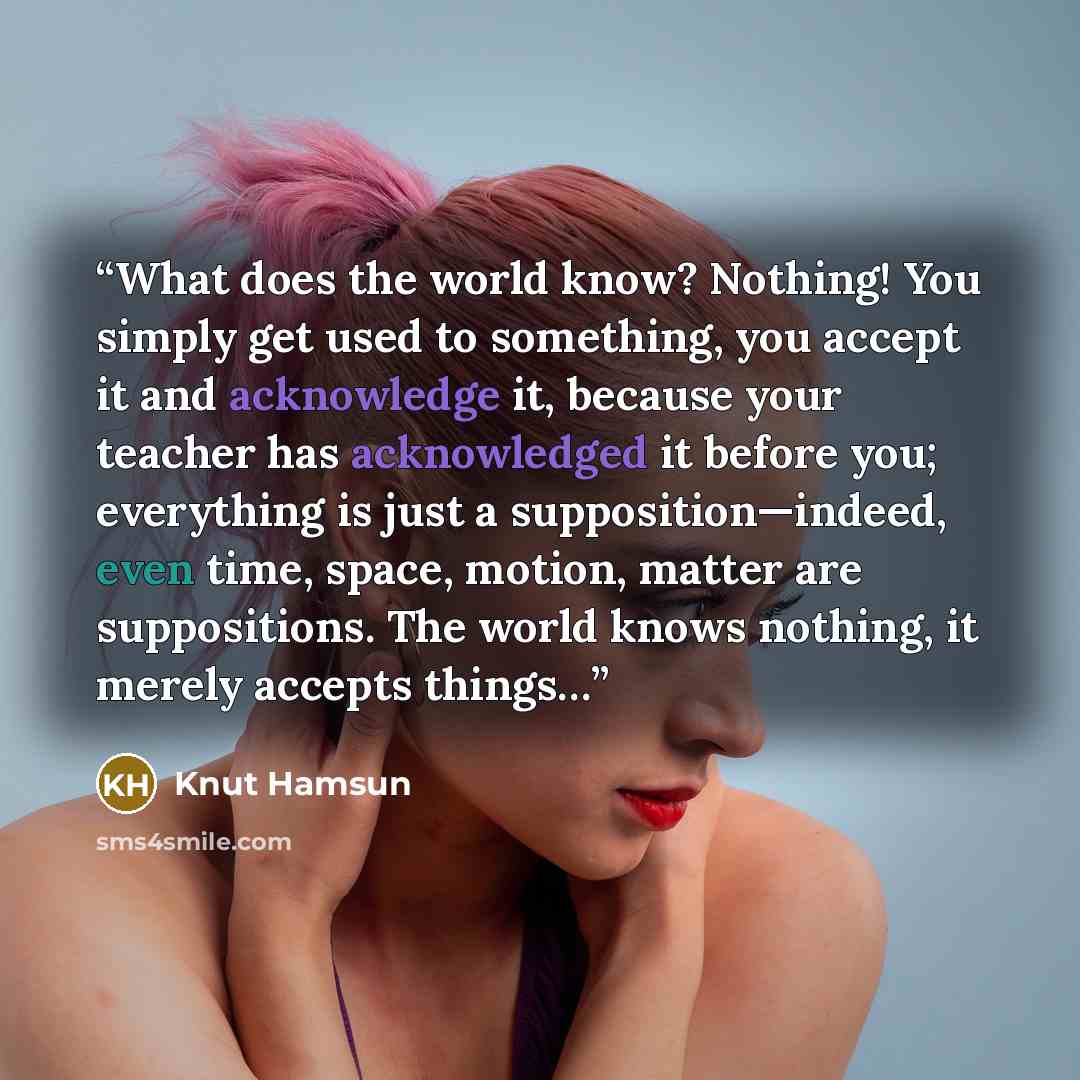 “What does the world know? Nothing! You simply get used to something, you accept it and acknowledge it, because your teacher has acknowledged it before you; everything is just a supposition—indeed, even time, space, motion, matter are suppositions. The world knows nothing, it merely accepts things…” quote by Knut Hamsun