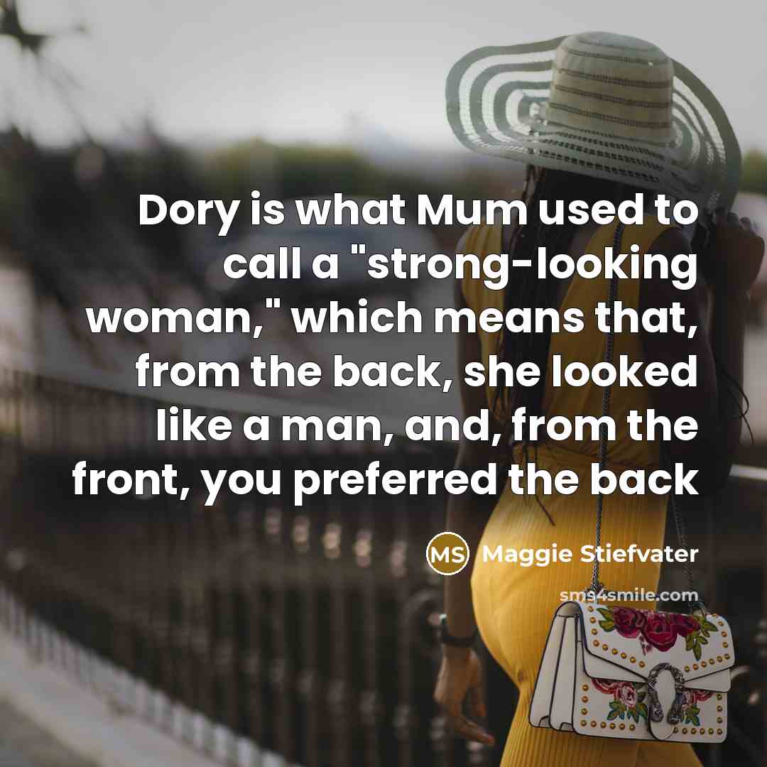 “Dory is what Mum used to call a "strong-looking woman," which means that, from the back, she looked like a man, and, from the front, you preferred the back” quote by Maggie Stiefvater
