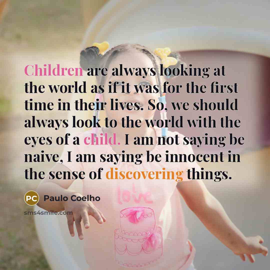 “Children are always looking at the world as if it was for the first time in their lives. So, we should always look to the world with the eyes of a child. I am not saying be naive, I am saying be innocent in the sense of discovering things.” quote by Paulo Coelho