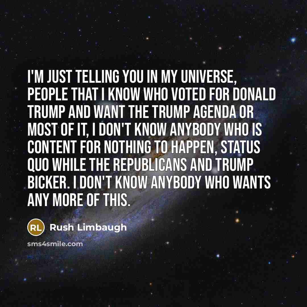 “I'm just telling you in my universe, people that I know who voted for Donald Trump and want the Trump agenda or most of it, I don't know anybody who is content for nothing to happen, status quo while the Republicans and Trump bicker. I don't know anybody who wants any more of this.” quote by Rush Limbaugh