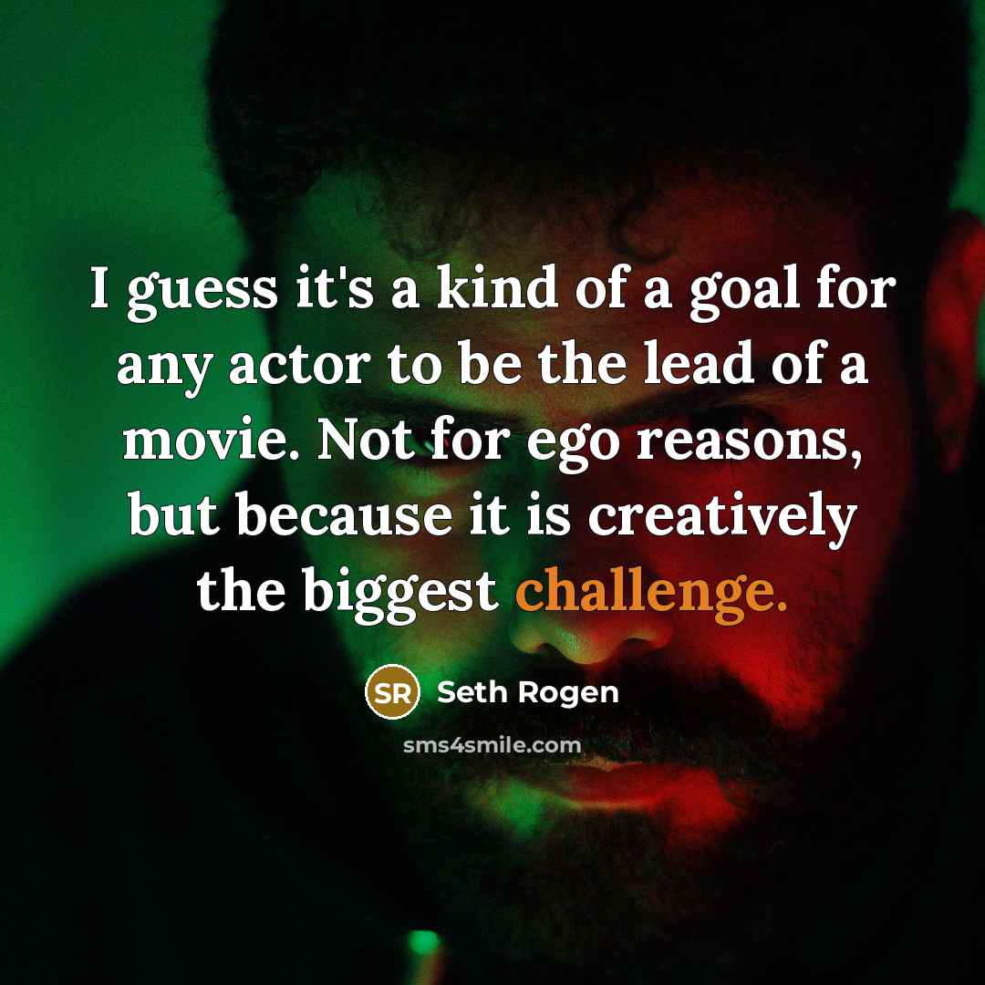 “I guess it's a kind of a goal for any actor to be the lead of a movie. Not for ego reasons, but because it is creatively the biggest challenge.” quote by Seth Rogen