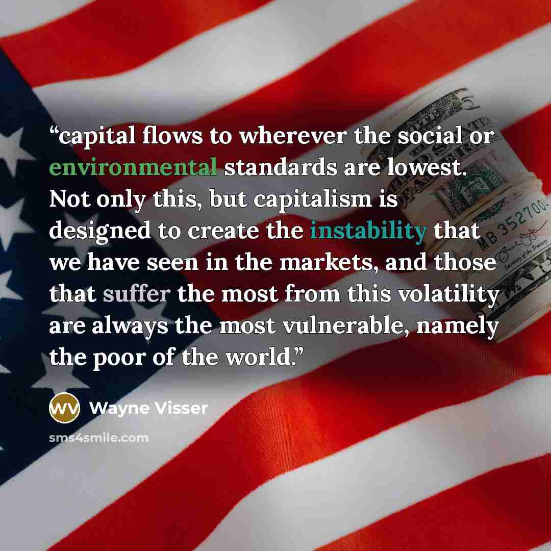 “capital flows to wherever the social or environmental standards are lowest. Not only this, but capitalism is designed to create the instability that we have seen in the markets, and those that suffer the most from this volatility are always the most vulnerable, namely the poor of the world.” quote by Wayne Visser