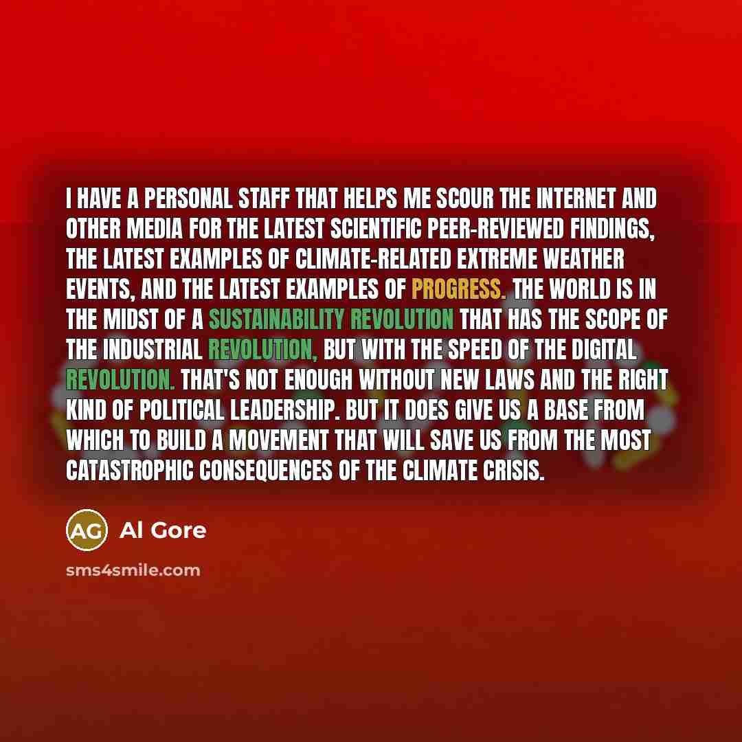 “I have a personal staff that helps me scour the internet and other media for the latest scientific peer-reviewed findings, the latest examples of climate-related extreme weather events, and the latest examples of progress. The world is in the midst of a sustainability revolution that has the scope…” quote by Al Gore