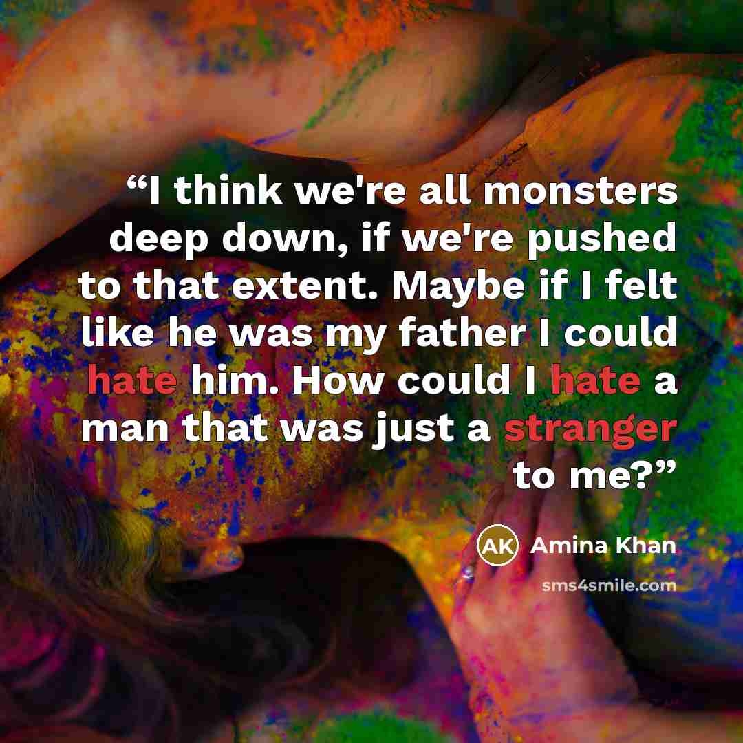 “I think we're all monsters deep down, if we're pushed to that extent. Maybe if I felt like he was my father I could hate him. How could I hate a man that was just a stranger to me?” quote by Amina Khan