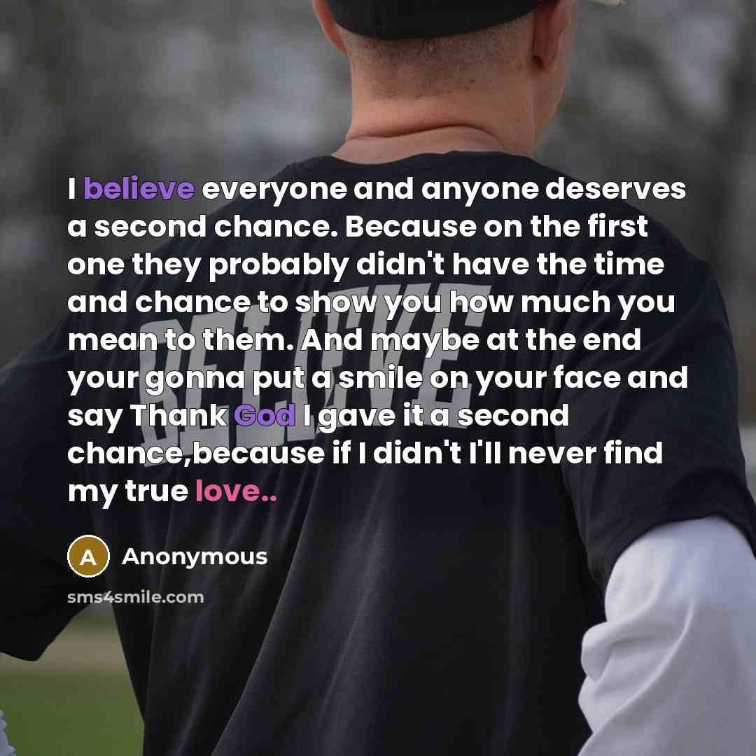 “I believe everyone and anyone deserves a second chance. Because on the first one they probably didn't have the time and chance to show you how much you mean to them. And maybe at the end your gonna put a smile on your face and say Thank God I gave it a second chance,because if I didn't I'll never…” quote by Anonymous