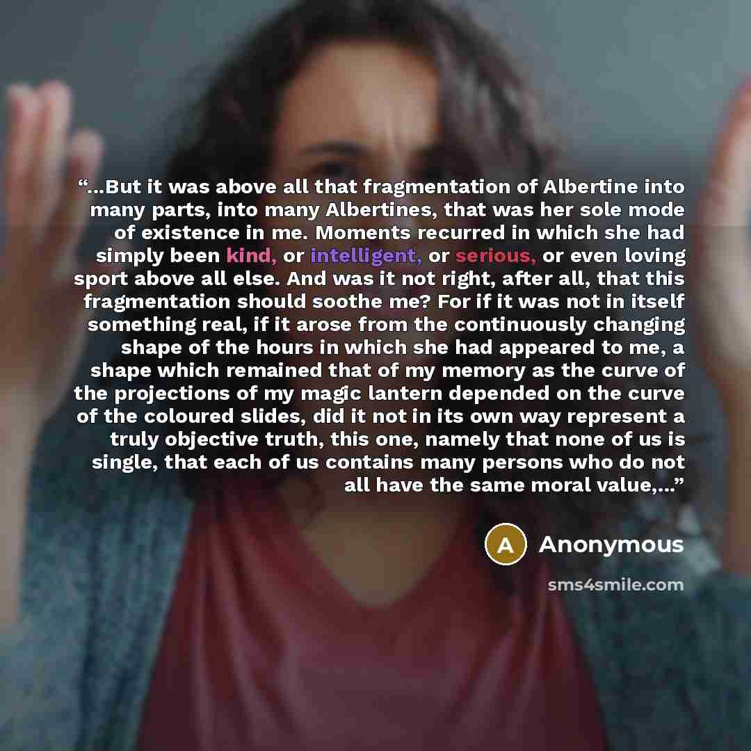 “...But it was above all that fragmentation of Albertine into many parts, into many Albertines, that was her sole mode of existence in me. Moments recurred in which she had simply been kind, or intelligent, or serious, or even loving sport above all else. And was it not right, after all, that this…” quote by Anonymous