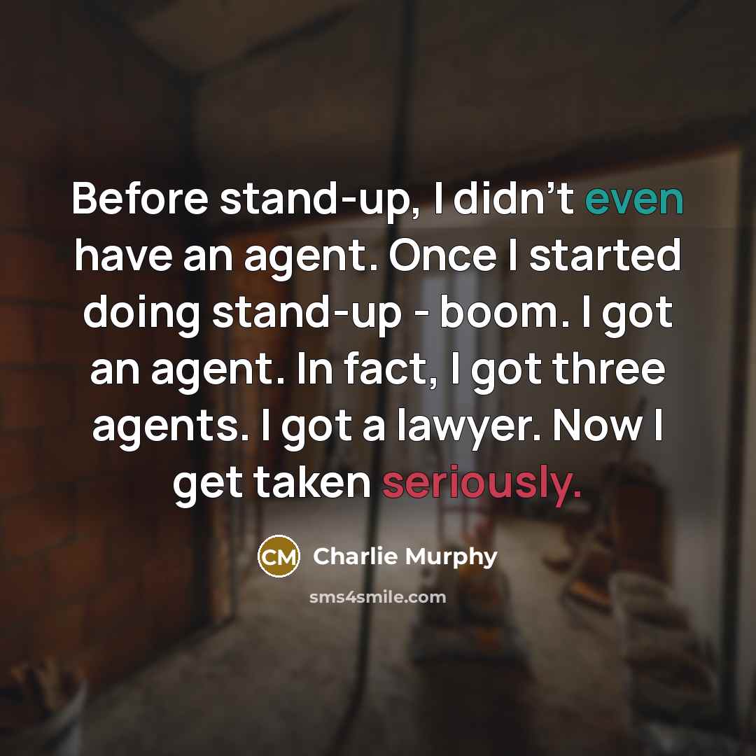 “Before stand-up, I didn't even have an agent. Once I started doing stand-up - boom. I got an agent. In fact, I got three agents. I got a lawyer. Now I get taken seriously.” quote by Charlie Murphy