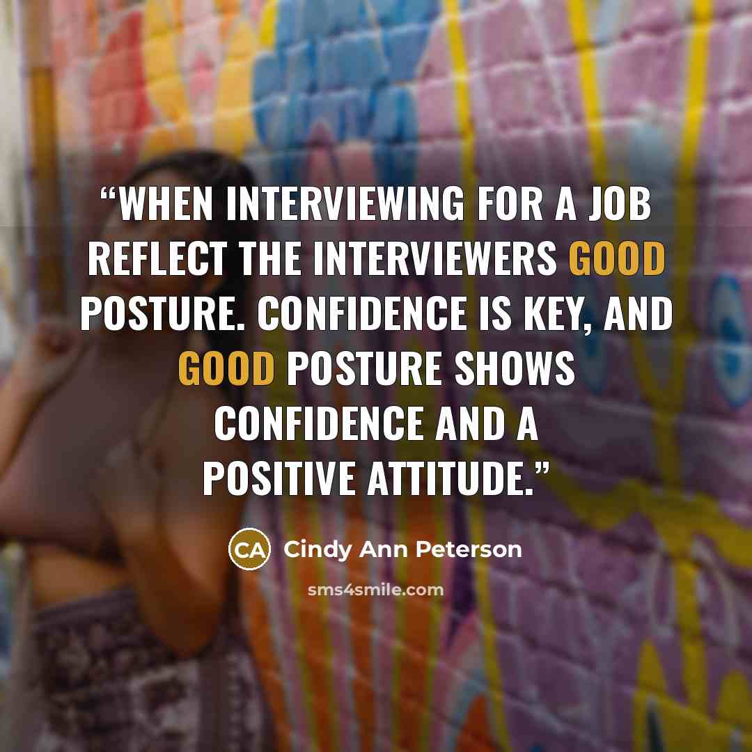 “When interviewing for a job reflect the interviewers good posture. Confidence is key, and good posture shows confidence and a positive attitude.” quote by Cindy Ann Peterson