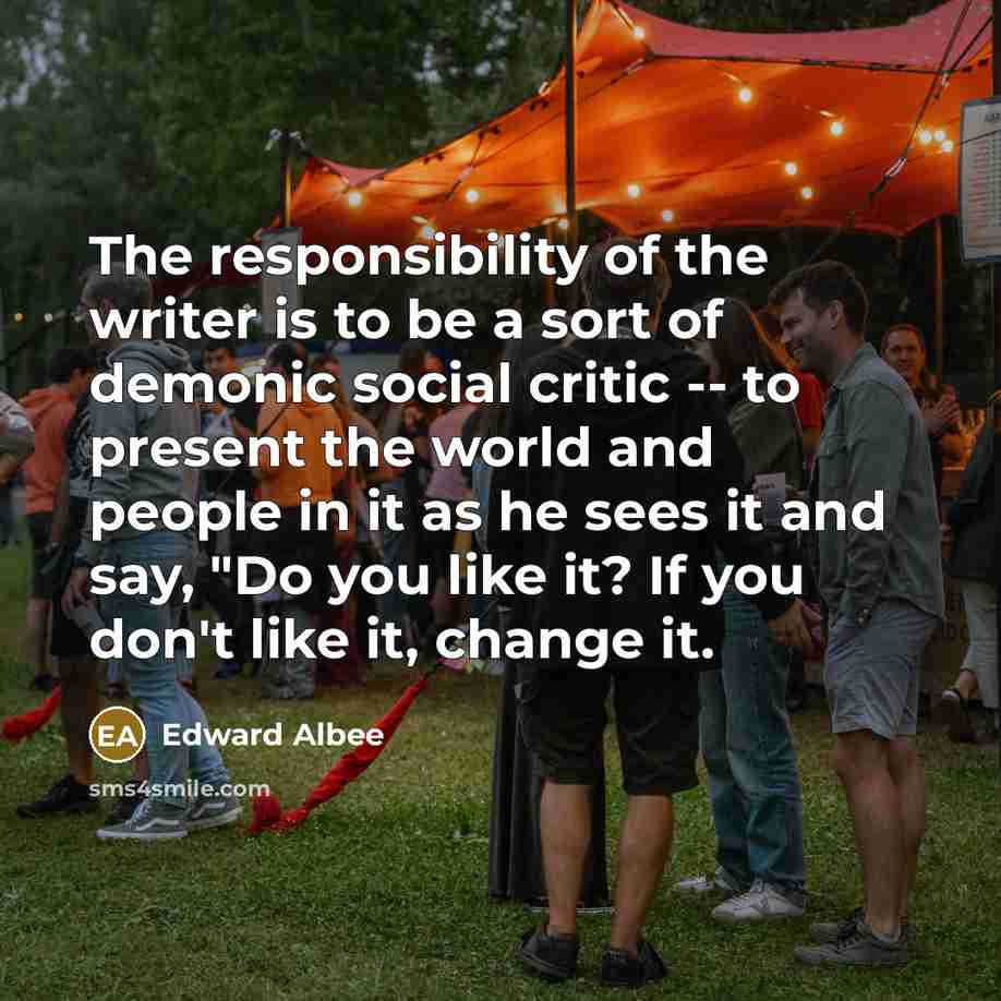 “The responsibility of the writer is to be a sort of demonic social critic -- to present the world and people in it as he sees it and say, "Do you like it? If you don't like it, change it.” quote by Edward Albee