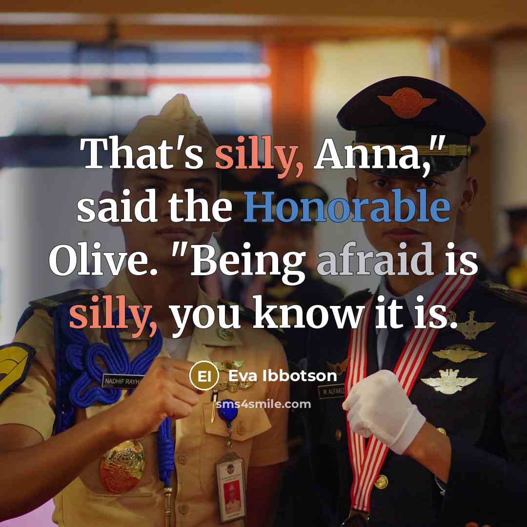 “That's silly, Anna," said the Honorable Olive. "Being afraid is silly, you know it is.” quote by Eva Ibbotson