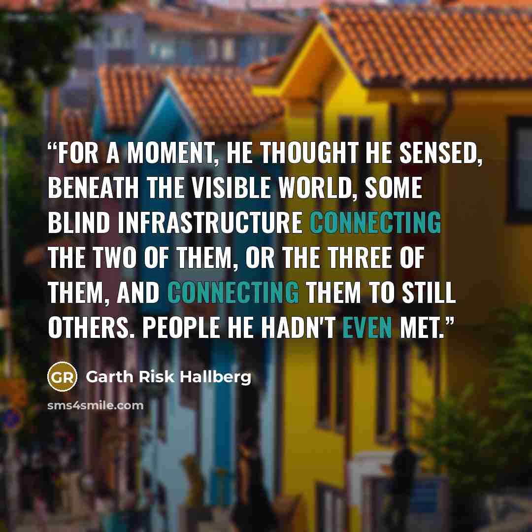 “For a moment, he thought he sensed, beneath the visible world, some blind infrastructure connecting the two of them, or the three of them, and connecting them to still others. People he hadn't even met.” quote by Garth Risk Hallberg