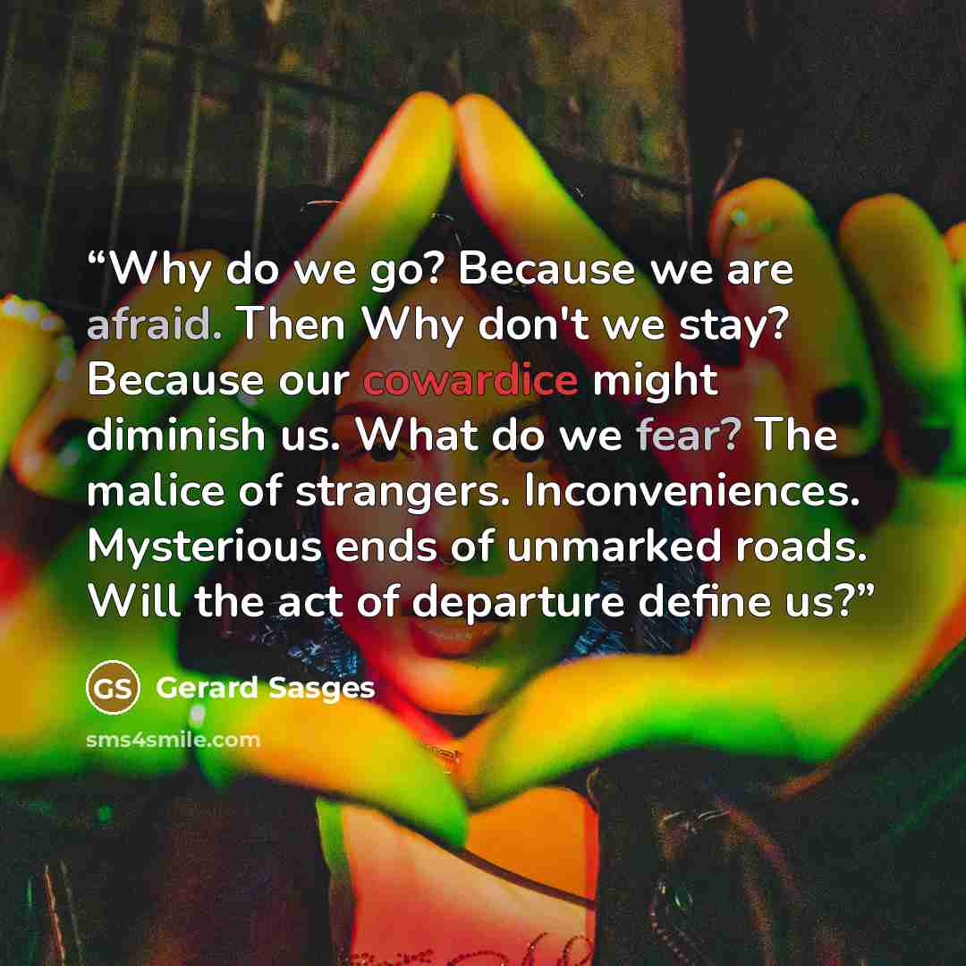 “Why do we go? Because we are afraid. Then Why don't we stay? Because our cowardice might diminish us. What do we fear? The malice of strangers. Inconveniences. Mysterious ends of unmarked roads. Will the act of departure define us?” quote by Gerard Sasges