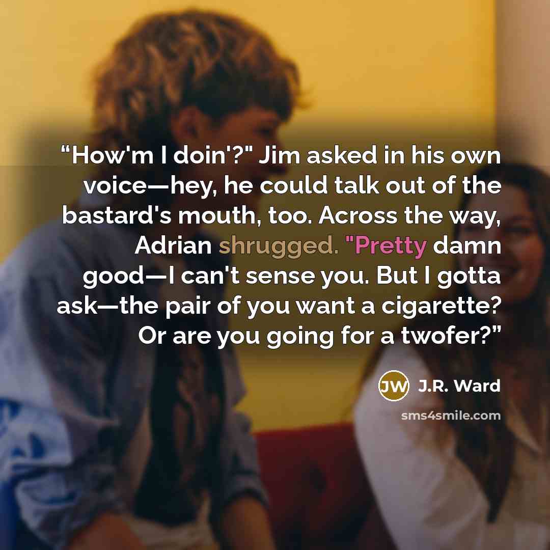 “How'm I doin'?" Jim asked in his own voice—hey, he could talk out of the bastard's mouth, too. Across the way, Adrian shrugged. "Pretty damn good—I can't sense you. But I gotta ask—the pair of you want a cigarette? Or are you going for a twofer?” quote by J.R. Ward