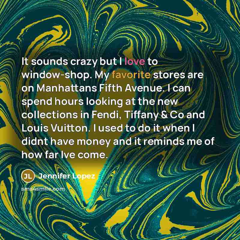 “It sounds crazy but I love to window-shop. My favorite stores are on Manhattans Fifth Avenue. I can spend hours looking at the new collections in Fendi, Tiffany & Co and Louis Vuitton. I used to do it when I didnt have money and it reminds me of how far Ive come.” quote by Jennifer Lopez