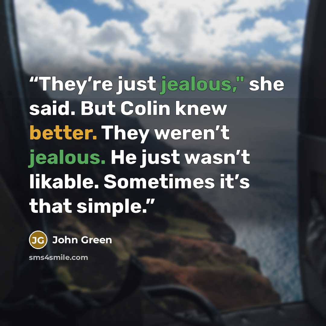 “They’re just jealous," she said. But Colin knew better. They weren’t jealous. He just wasn’t likable. Sometimes it’s that simple.” quote by John Green