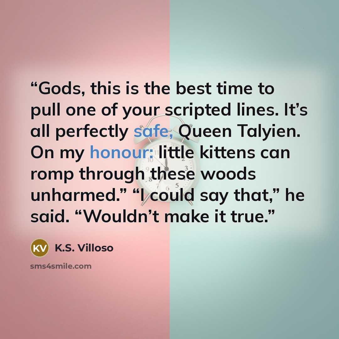 “Gods, this is the best time to pull one of your scripted lines. It’s all perfectly safe, Queen Talyien. On my honour: little kittens can romp through these woods unharmed.” “I could say that,” he said. “Wouldn’t make it true.” quote by K.S. Villoso