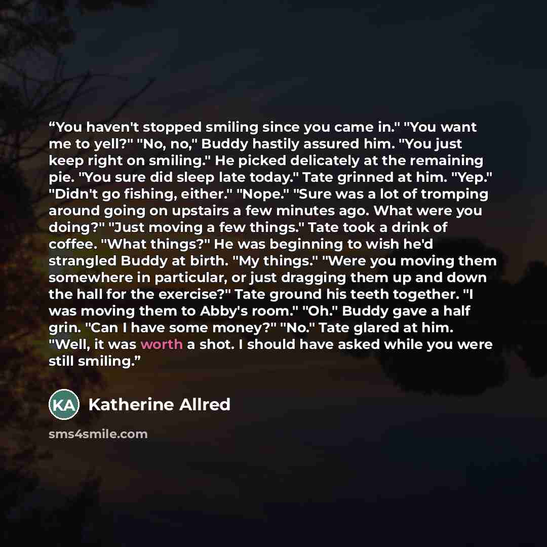 “You haven't stopped smiling since you came in." "You want me to yell?" "No, no," Buddy hastily assured him. "You just keep right on smiling." He picked delicately at the remaining pie. "You sure did sleep late today." Tate grinned at him. "Yep." "Didn't go fishing, either." "Nope." "Sure was a lot…” quote by Katherine Allred