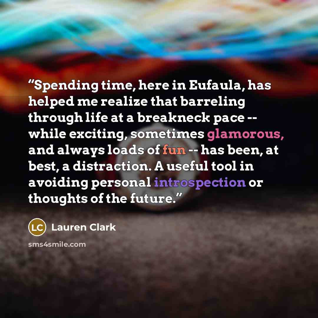 “Spending time, here in Eufaula, has helped me realize that barreling through life at a breakneck pace -- while exciting, sometimes glamorous, and always loads of fun -- has been, at best, a distraction. A useful tool in avoiding personal introspection or thoughts of the future.” quote by Lauren Clark