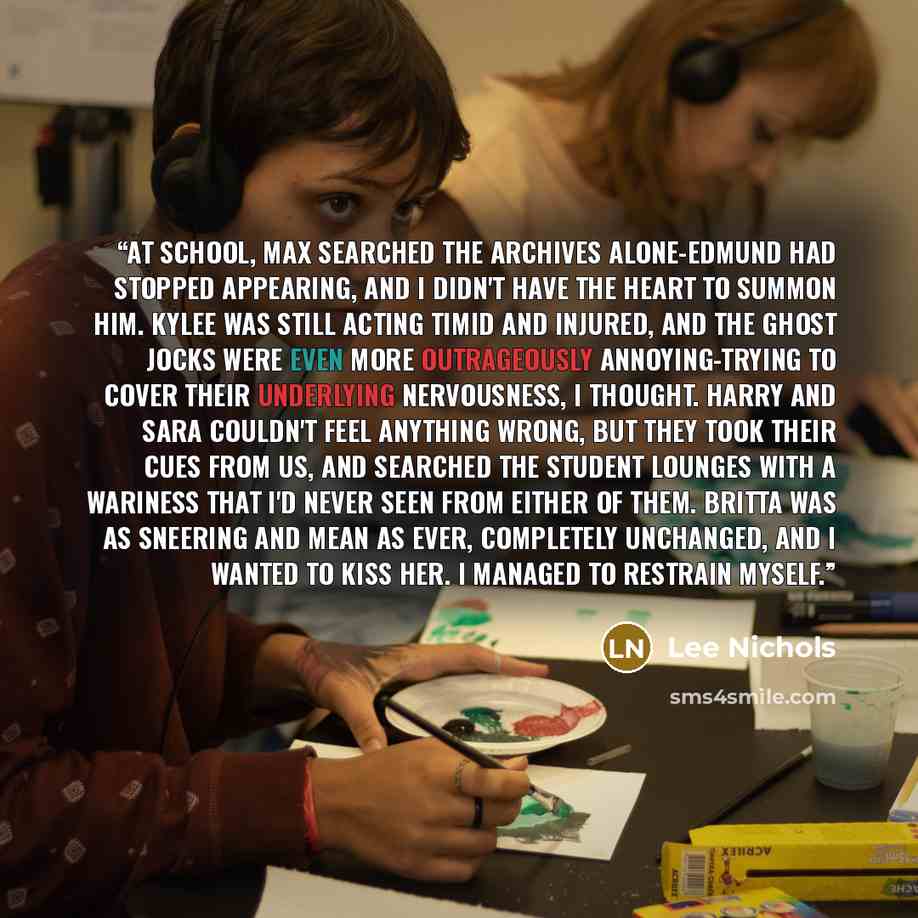 “At school, Max searched the archives alone-Edmund had stopped appearing, and I didn't have the heart to summon him. Kylee was still acting timid and injured, and the ghost jocks were even more outrageously annoying-trying to cover their underlying nervousness, I thought. Harry and Sara couldn't…” quote by Lee Nichols