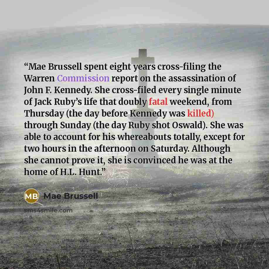 “Mae Brussell spent eight years cross-filing the Warren Commission report on the assassination of John F. Kennedy. She cross-filed every single minute of Jack Ruby’s life that doubly fatal weekend, from Thursday (the day before Kennedy was killed) through Sunday (the day Ruby shot Oswald). She was…” quote by Mae Brussell