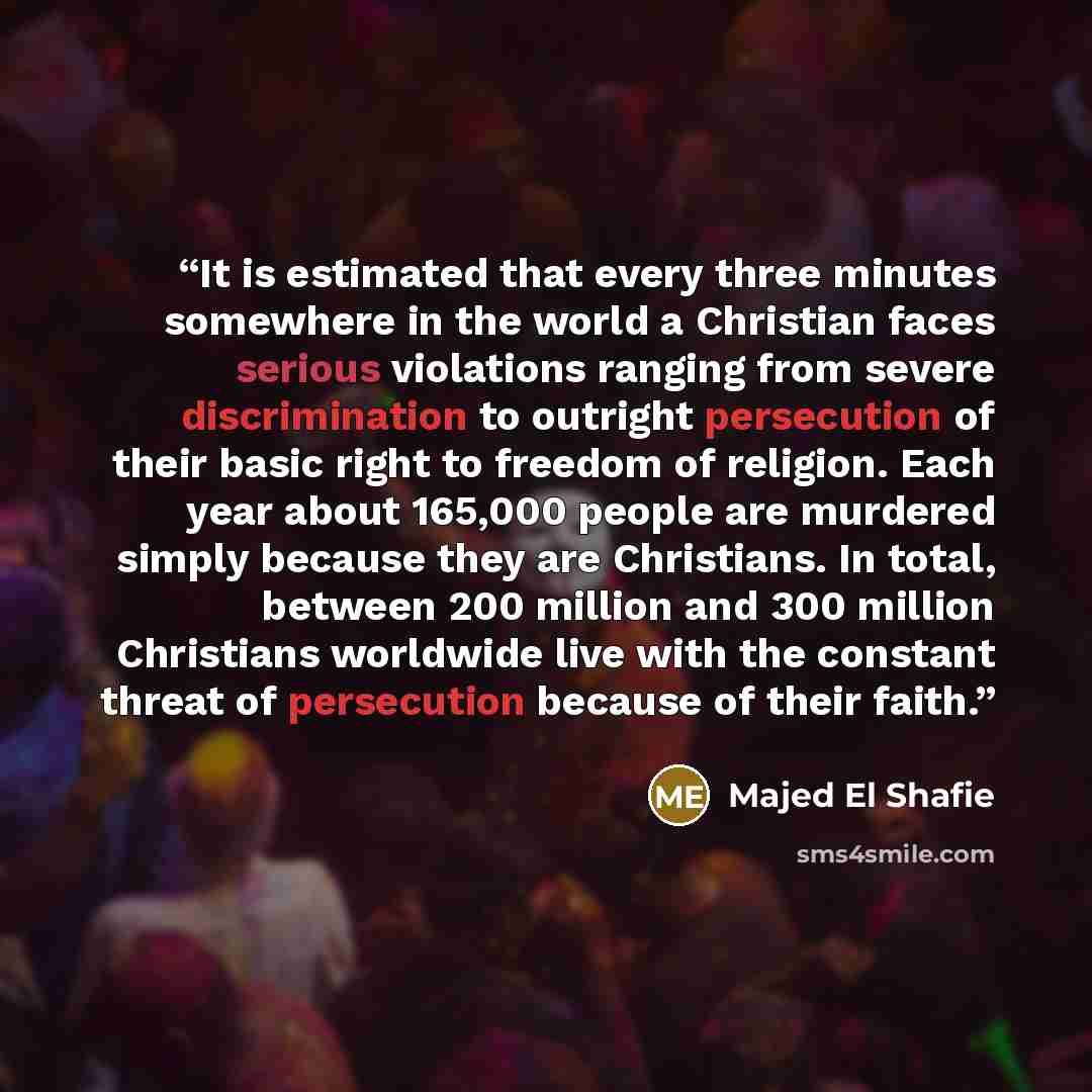 “It is estimated that every three minutes somewhere in the world a Christian faces serious violations ranging from severe discrimination to outright persecution of their basic right to freedom of religion. Each year about 165,000 people are murdered simply because they are Christians. In total…” quote by Majed El Shafie