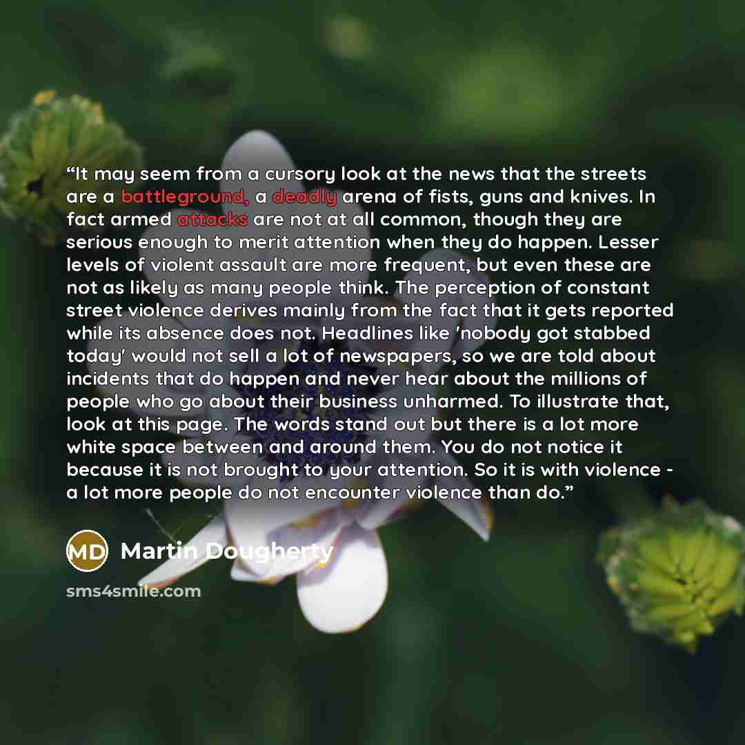 “It may seem from a cursory look at the news that the streets are a battleground, a deadly arena of fists, guns and knives. In fact armed attacks are not at all common, though they are serious enough to merit attention when they do happen. Lesser levels of violent assault are more frequent, but…” quote by Martin Dougherty