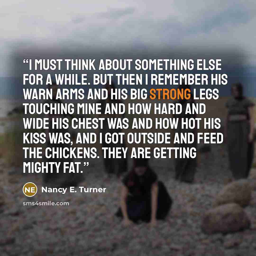 “I must think about something else for a while. But then I remember his warn arms and his big strong legs touching mine and how hard and wide his chest was and how hot his kiss was, and I got outside and feed the chickens. They are getting mighty fat.” quote by Nancy E. Turner