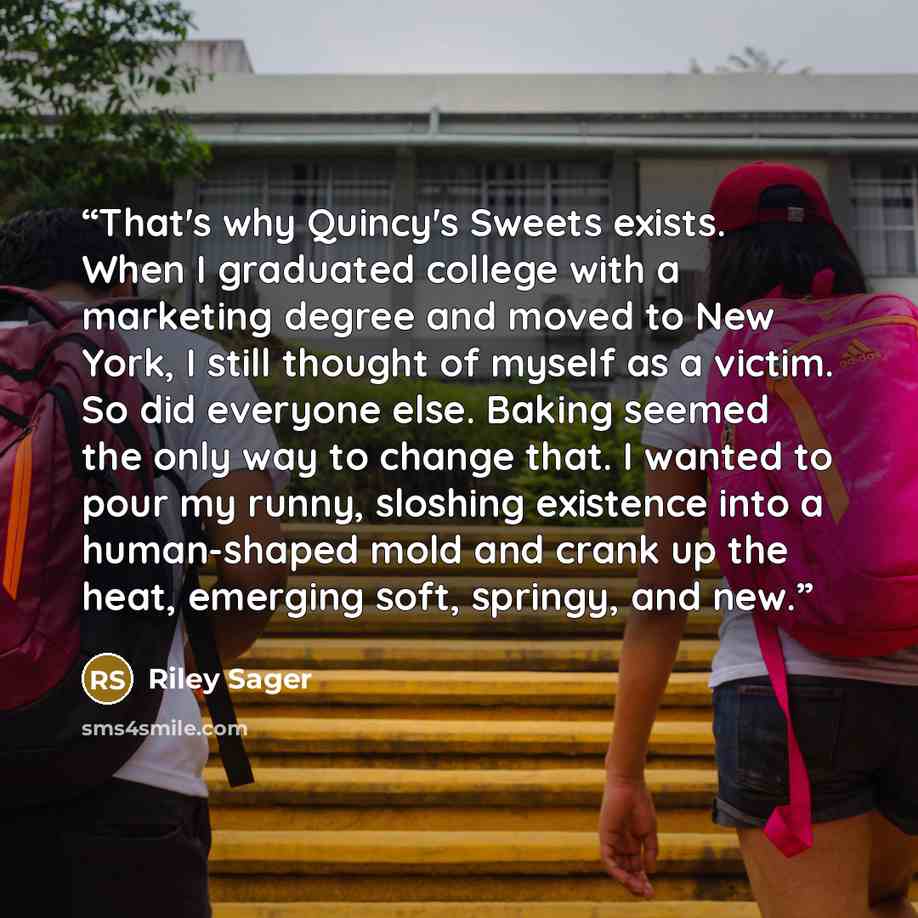 “That's why Quincy's Sweets exists. When I graduated college with a marketing degree and moved to New York, I still thought of myself as a victim. So did everyone else. Baking seemed the only way to change that. I wanted to pour my runny, sloshing existence into a human-shaped mold and crank up the…” quote by Riley Sager