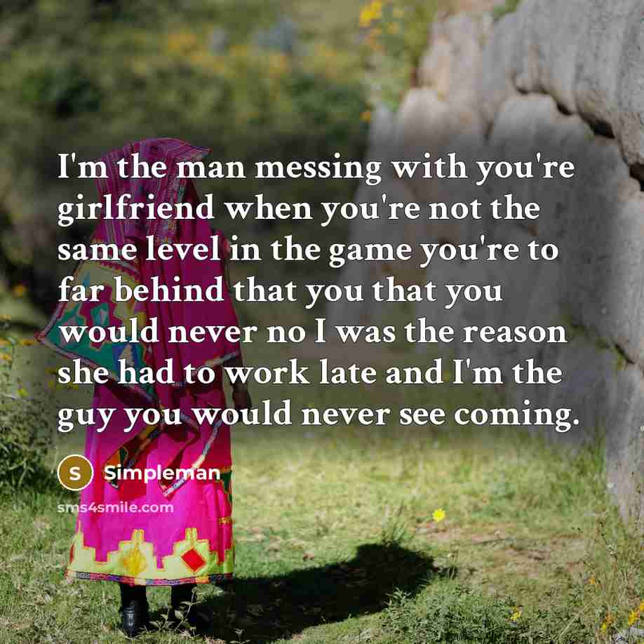 “I'm the man messing with you're girlfriend when you're not the same level in the game you're to far behind that you that you would never no I was the reason she had to work late and I'm the guy you would never see coming.” quote by Simpleman