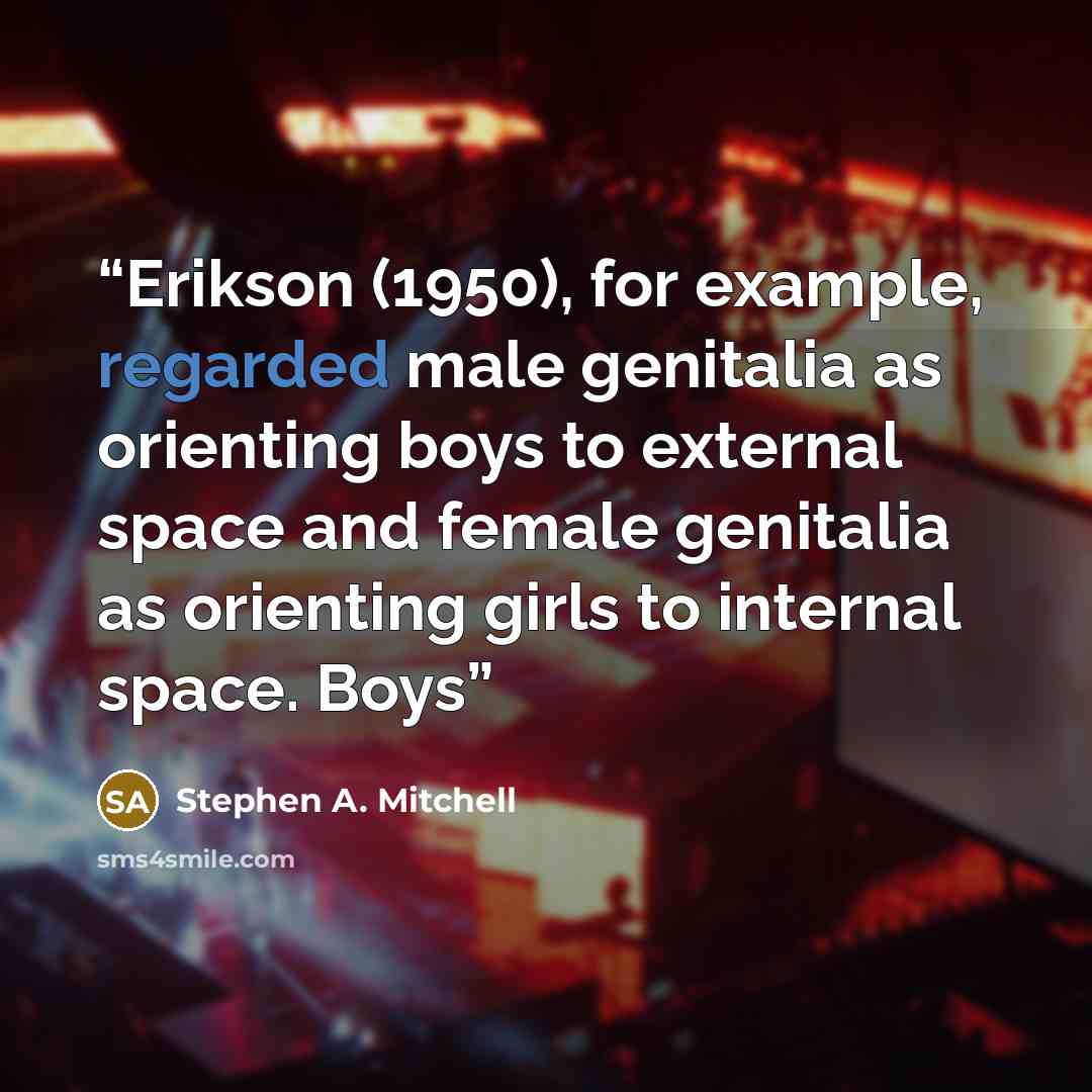 “Erikson (1950), for example, regarded male genitalia as orienting boys to external space and female genitalia as orienting girls to internal space. Boys” quote by Stephen A. Mitchell