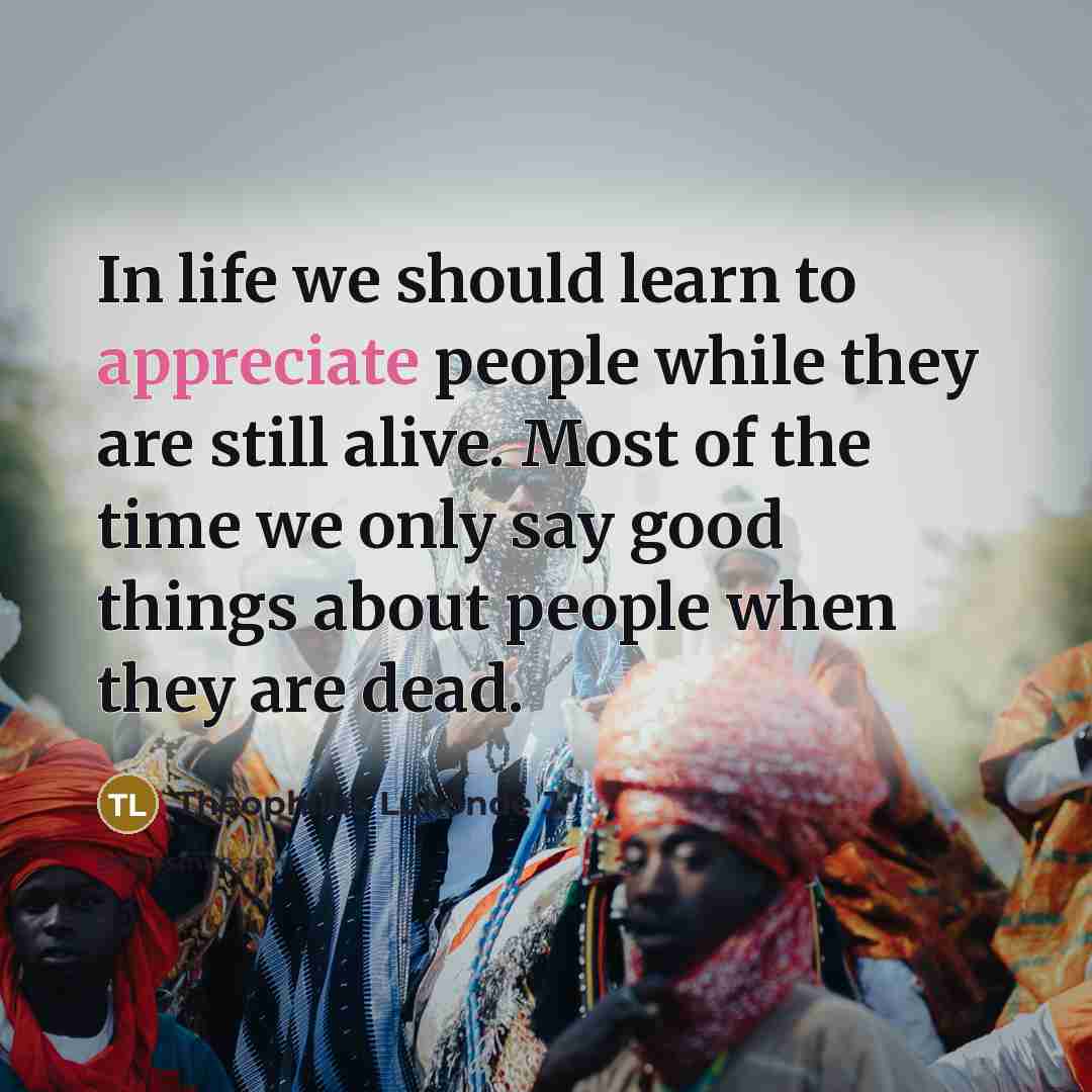 “In life we should learn to appreciate people while they are still alive. Most of the time we only say good things about people when they are dead.” quote by Theophilus Lukonde Jr