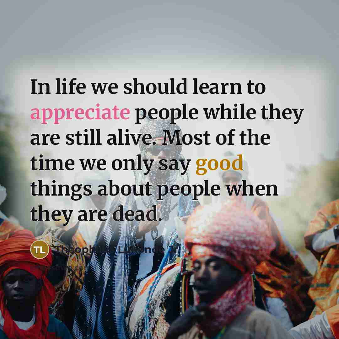“In life we should learn to appreciate people while they are still alive. Most of the time we only say good things about people when they are dead.” quote by Theophilus Lukonde Jr
