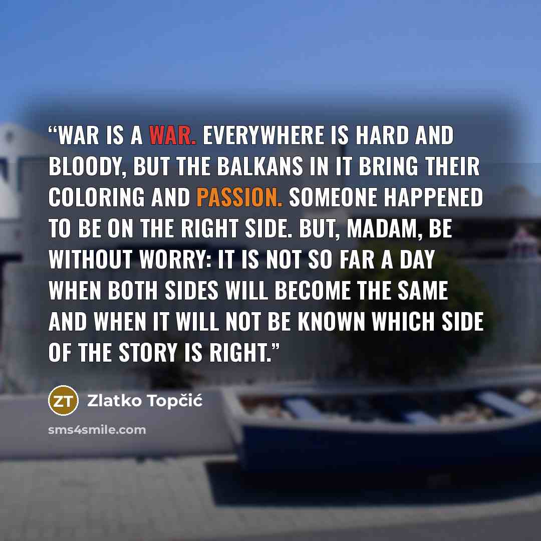 “War is a war. Everywhere is hard and bloody, but the Balkans in it bring their coloring and passion. Someone happened to be on the right side. But, madam, be without worry: it is not so far a day when both sides will become the same and when it will not be known which side of the story is right.” quote by Zlatko Topčić