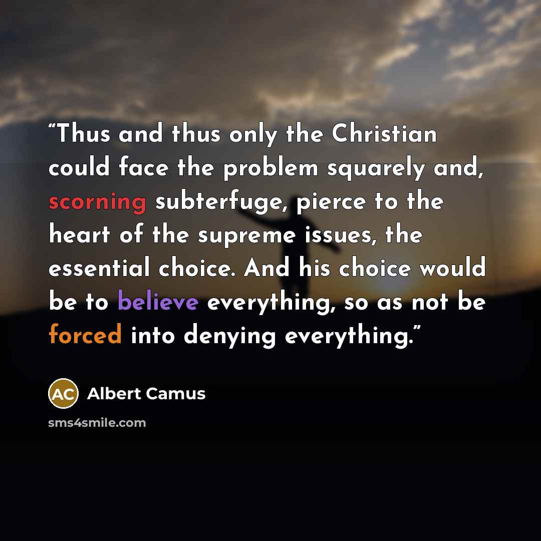 “Thus and thus only the Christian could face the problem squarely and, scorning subterfuge, pierce to the heart of the supreme issues, the essential choice. And his choice would be to believe everything, so as not be forced into denying everything.” quote by Albert Camus