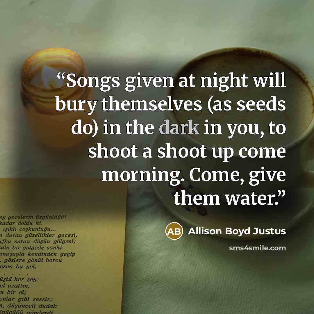 “Songs given at night will bury themselves (as seeds do) in the dark in you, to shoot a shoot up come morning. Come, give them water.” quote by Allison Boyd Justus
