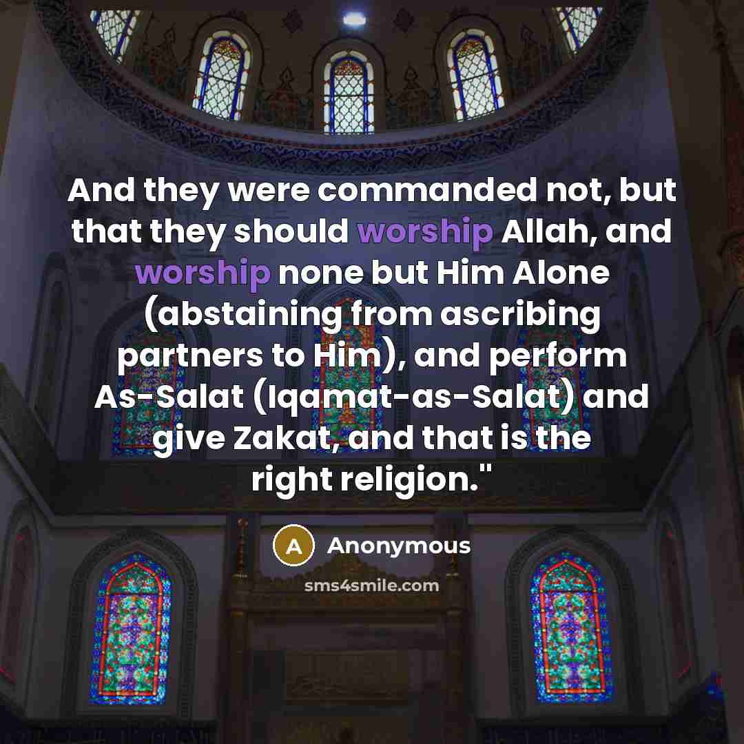 “And they were commanded not, but that they should worship Allah, and worship none but Him Alone (abstaining from ascribing partners to Him), and perform As-Salat (Iqamat-as-Salat) and give Zakat, and that is the right religion.''” quote by Anonymous