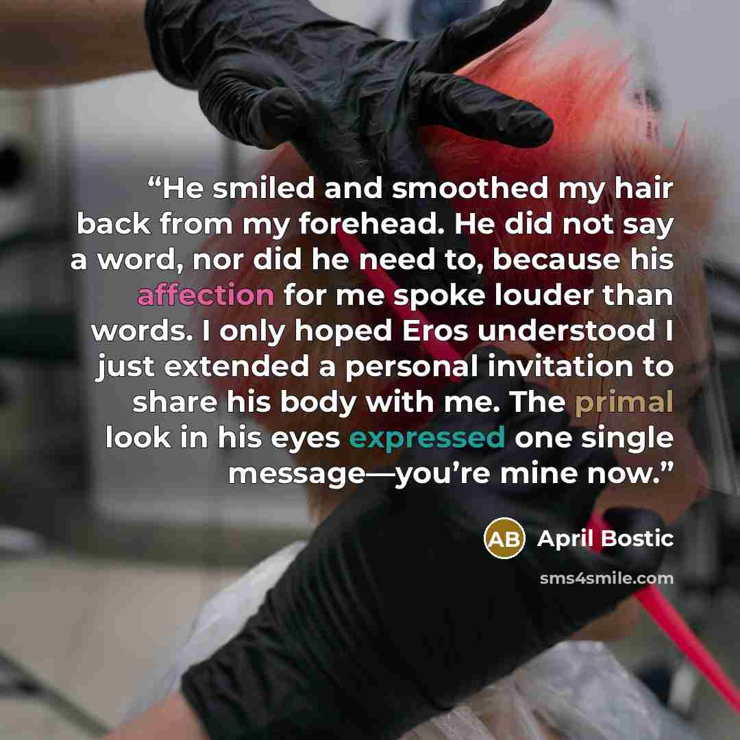 “He smiled and smoothed my hair back from my forehead. He did not say a word, nor did he need to, because his affection for me spoke louder than words. I only hoped Eros understood I just extended a personal invitation to share his body with me. The primal look in his eyes expressed one single…” quote by April Bostic