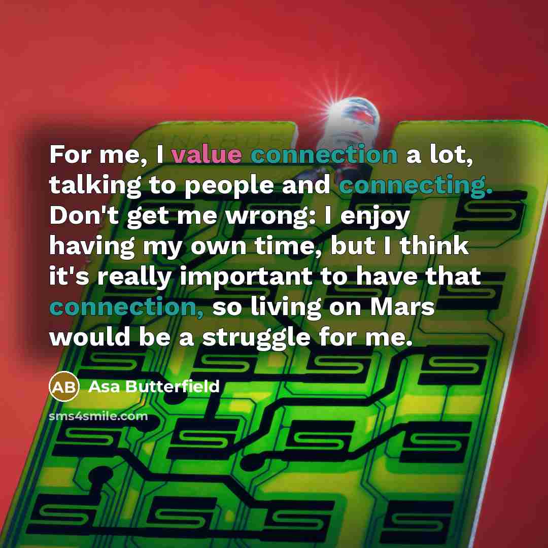 “For me, I value connection a lot, talking to people and connecting. Don't get me wrong: I enjoy having my own time, but I think it's really important to have that connection, so living on Mars would be a struggle for me.” quote by Asa Butterfield