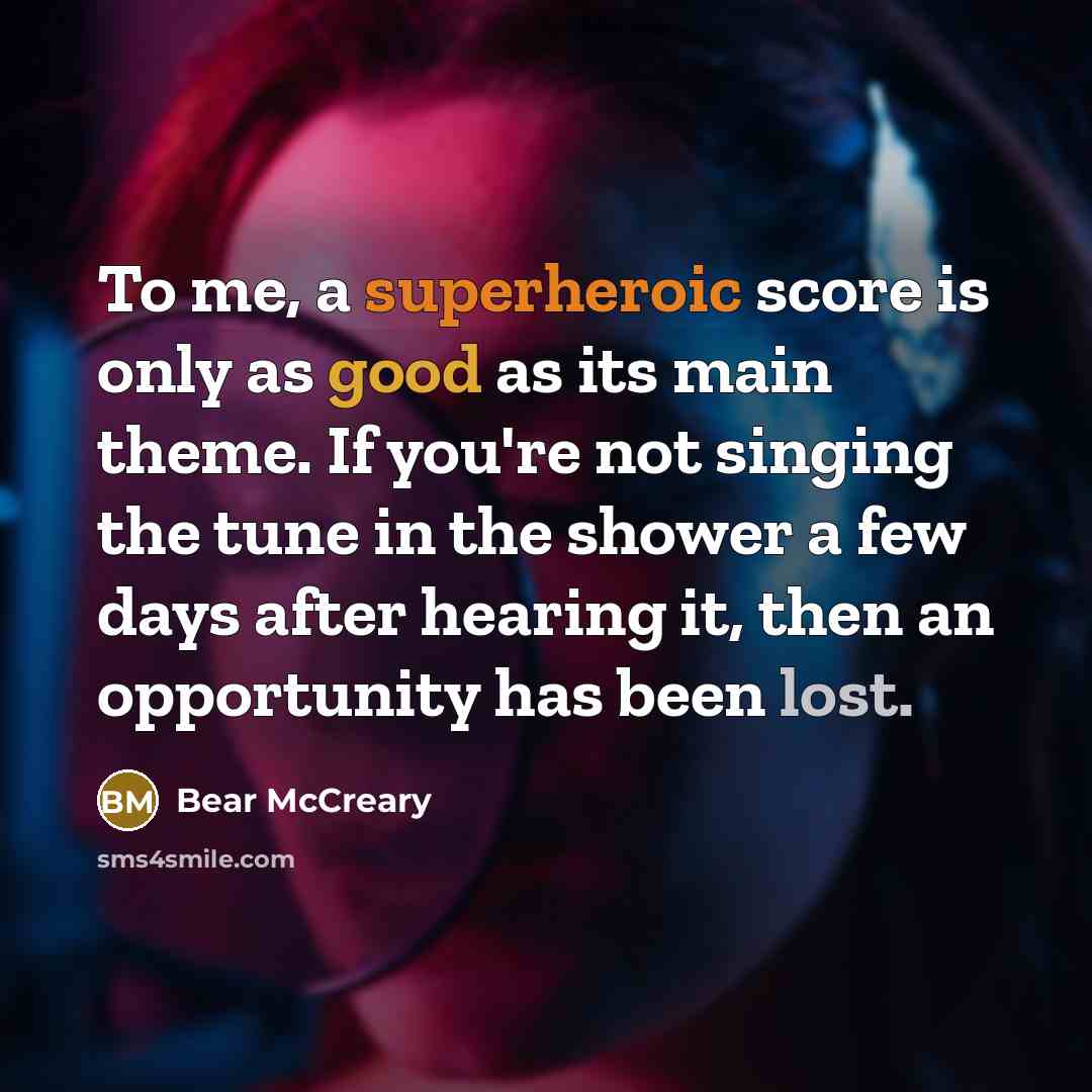 “To me, a superheroic score is only as good as its main theme. If you're not singing the tune in the shower a few days after hearing it, then an opportunity has been lost.” quote by Bear McCreary