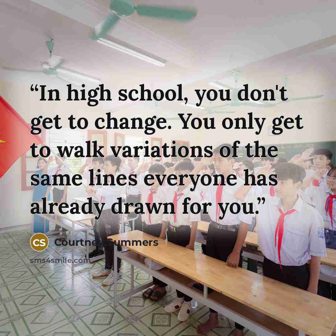 “In high school, you don't get to change. You only get to walk variations of the same lines everyone has already drawn for you.” quote by Courtney Summers