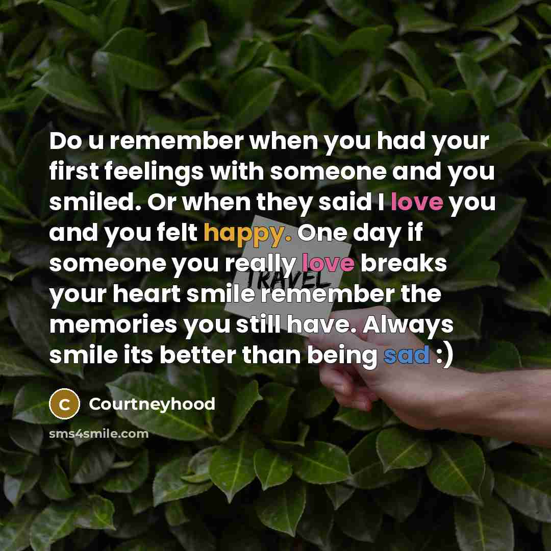 “Do u remember when you had your first feelings with someone and you smiled. Or when they said I love you and you felt happy. One day if someone you really love breaks your heart smile remember the memories you still have. Always smile its better than being sad :)” quote by Courtneyhood