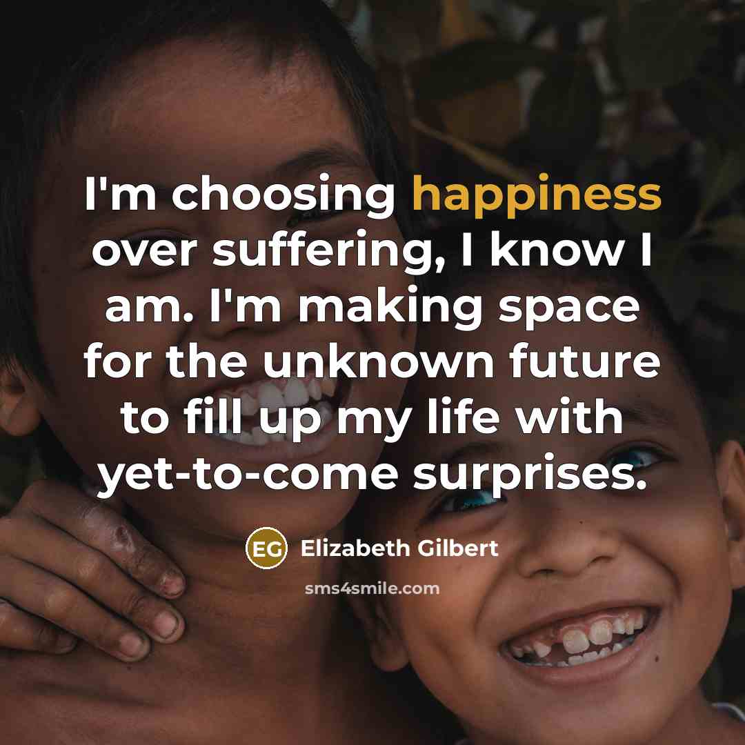 “I'm choosing happiness over suffering, I know I am. I'm making space for the unknown future to fill up my life with yet-to-come surprises.” quote by Elizabeth Gilbert