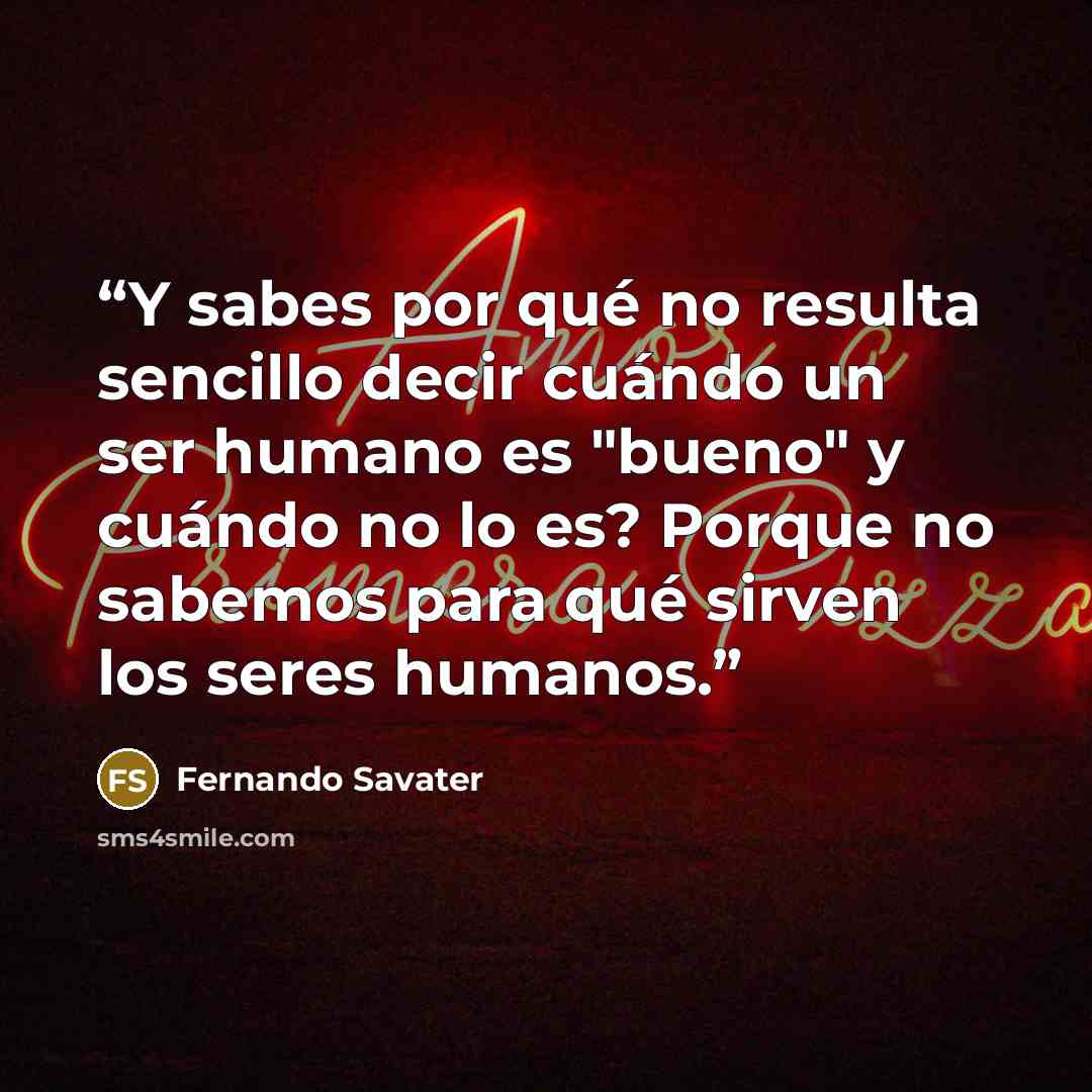 “Y sabes por qué no resulta sencillo decir cuándo un ser humano es "bueno" y cuándo no lo es? Porque no sabemos para qué sirven los seres humanos.” quote by Fernando Savater