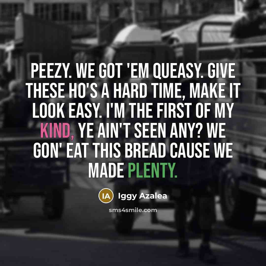 “Peezy. We got 'em queasy. Give these ho's a hard time, make it look easy. I'm the first of my kind, ye ain't seen any? We gon' eat this bread cause we made plenty.” quote by Iggy Azalea